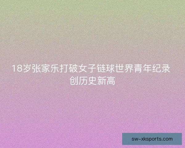 18岁张家乐打破女子链球世界青年纪录 创历史新高