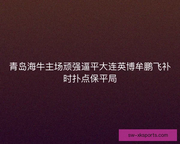 青岛海牛主场顽强逼平大连英博牟鹏飞补时扑点保平局