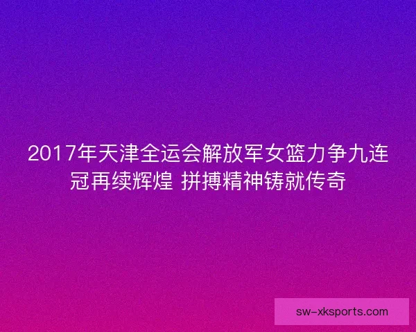 2017年天津全运会解放军女篮力争九连冠再续辉煌 拼搏精神铸就传奇