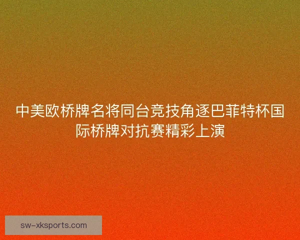 中美欧桥牌名将同台竞技角逐巴菲特杯国际桥牌对抗赛精彩上演
