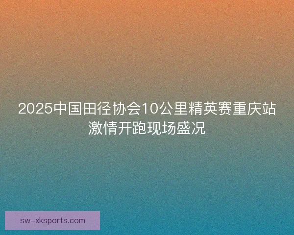 2025中国田径协会10公里精英赛重庆站激情开跑现场盛况