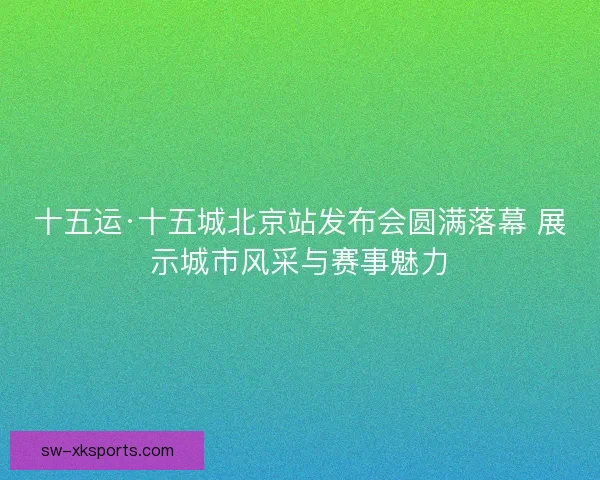 十五运·十五城北京站发布会圆满落幕 展示城市风采与赛事魅力